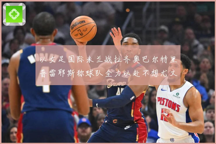 以女足国际米兰战拉齐奥巴尔特里普雷耶斯称球队全力以赴不想尤文成长观察
