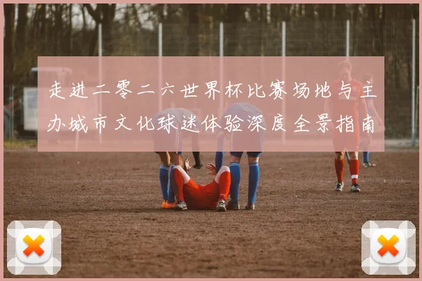 走进二零二六世界杯比赛场地与主办城市文化球迷体验深度全景指南