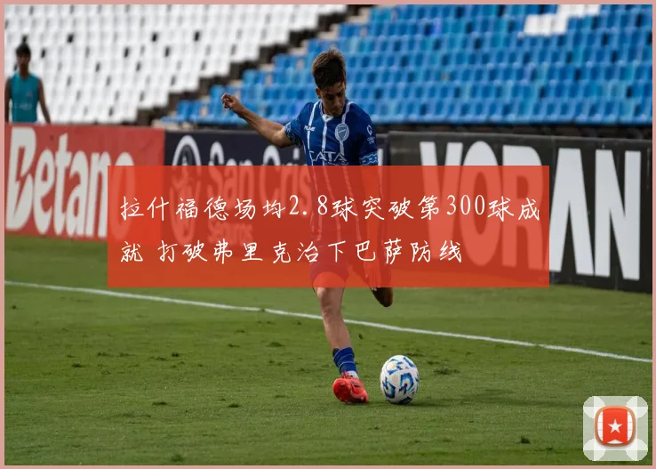 拉什福德场均2.8球突破第300球成就 打破弗里克治下巴萨防线