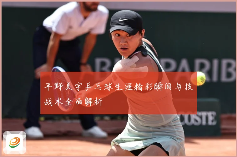 平野美宇乒乓球生涯精彩瞬间与技战术全面解析