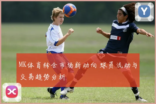 MK体育转会市场新动向 球员流动与交易趋势分析