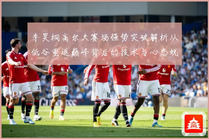 李昊桐高尔夫赛场强势突破解析从低谷重返巅峰背后的技术与心态蜕变