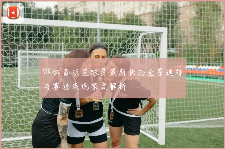 MK体育明星球员最新状态全景追踪与赛场表现深度解析
