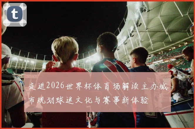 走进2026世界杯体育场解读主办城市规划球迷文化与赛事新体验