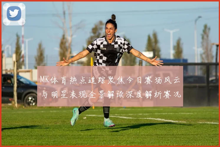 MK体育热点追踪聚焦今日赛场风云与明星表现全景解读深度解析赛况
