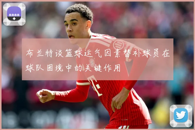 布兰特谈篮球运气因素替补球员在球队困境中的关键作用