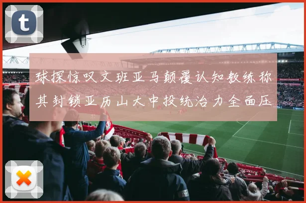 球探惊叹文班亚马颠覆认知教练称其封锁亚历山大中投统治力全面压制